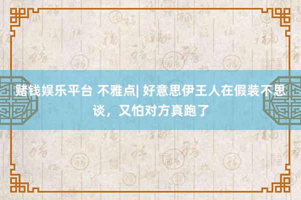 赌钱娱乐平台 不雅点| 好意思伊王人在假装不思谈，又怕对方真跑了