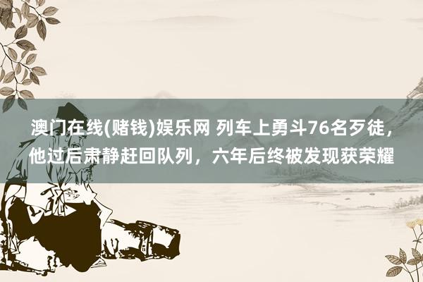 澳门在线(赌钱)娱乐网 列车上勇斗76名歹徒，他过后肃静赶回队列，六年后终被发现获荣耀