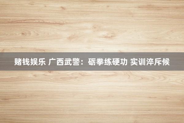 赌钱娱乐 广西武警：砺拳练硬功 实训淬斥候