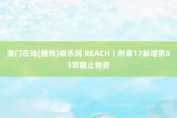 澳门在线(赌钱)娱乐网 REACH丨附录17新增第83项截止物资