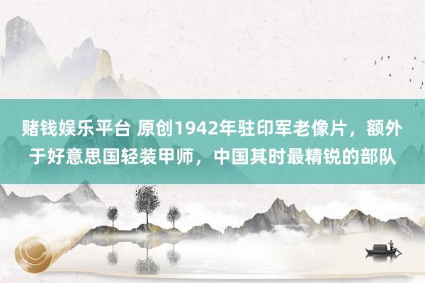 赌钱娱乐平台 原创1942年驻印军老像片，额外于好意思国轻装甲师，中国其时最精锐的部队
