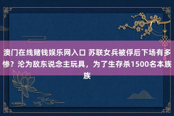 澳门在线赌钱娱乐网入口 苏联女兵被俘后下场有多惨？沦为敌东说念主玩具，为了生存杀1500名本族