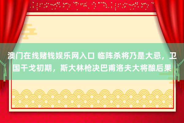 澳门在线赌钱娱乐网入口 临阵杀将乃是大忌，卫国干戈初期，斯大林枪决巴甫洛夫大将酿后果
