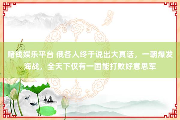 赌钱娱乐平台 俄各人终于说出大真话，一朝爆发海战，<a href=