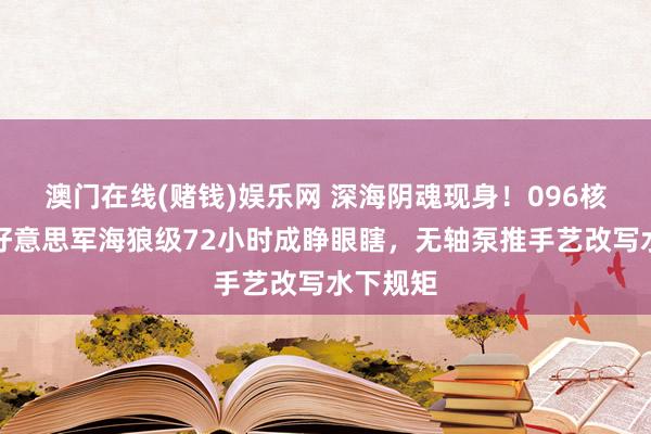 澳门在线(赌钱)娱乐网 深海阴魂现身！096核潜艇让好意思军海狼级72小时成睁眼瞎，无轴泵推手艺改写水下规矩