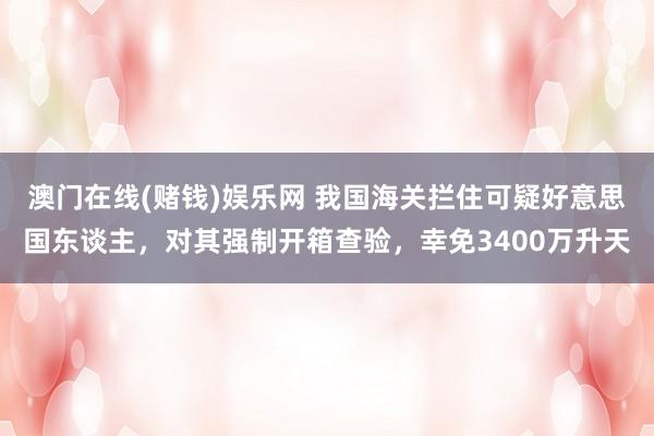 澳门在线(赌钱)娱乐网 我国海关拦住可疑好意思国东谈主，对其强制开箱查验，幸免3400万升天