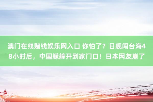 澳门在线赌钱娱乐网入口 你怕了？日舰闯台海48小时后，中国艨艟开到家门口！日本网友崩了