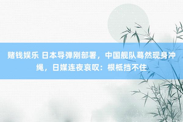 赌钱娱乐 日本导弹刚部署，中国舰队蓦然现身冲绳，日媒连夜哀叹：根柢挡不住