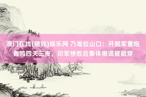 澳门在线(赌钱)娱乐网 乃堆拉山口：开脱军重炮轰鸣四天三夜，印军惨败后集体撒谎被戳穿