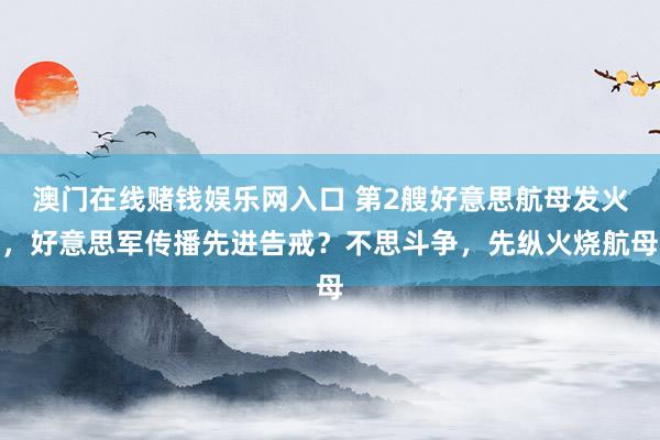 澳门在线赌钱娱乐网入口 第2艘好意思航母发火，好意思军传播先进告戒？不思斗争，先纵火烧航母