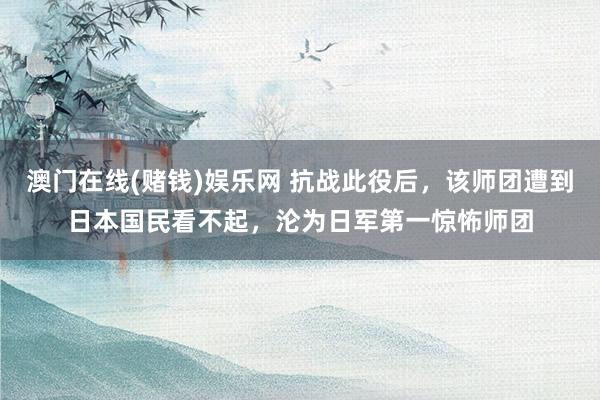 澳门在线(赌钱)娱乐网 抗战此役后，该师团遭到日本国民看不起，沦为日军第一惊怖师团