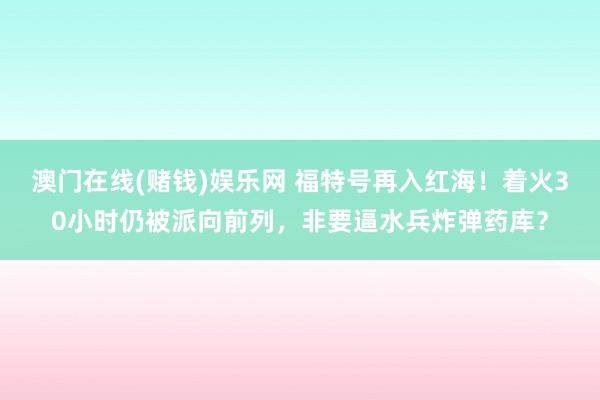 澳门在线(赌钱)娱乐网 福特号再入红海！着火30小时仍被派向前列，非要逼水兵炸弹药库？
