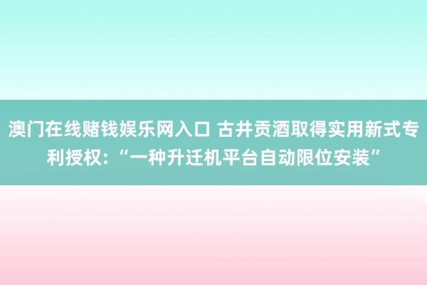 澳门在线赌钱娱乐网入口 古井贡酒取得实用新式专利授权: “一种升迁机平台自动限位安装”