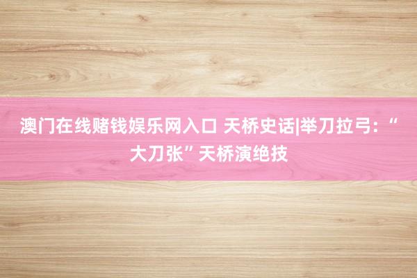 澳门在线赌钱娱乐网入口 天桥史话|举刀拉弓: “大刀张”天桥演绝技