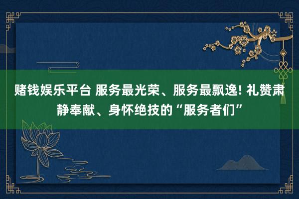 赌钱娱乐平台 服务最光荣、服务最飘逸! 礼赞肃静奉献、身怀绝技的“服务者们”