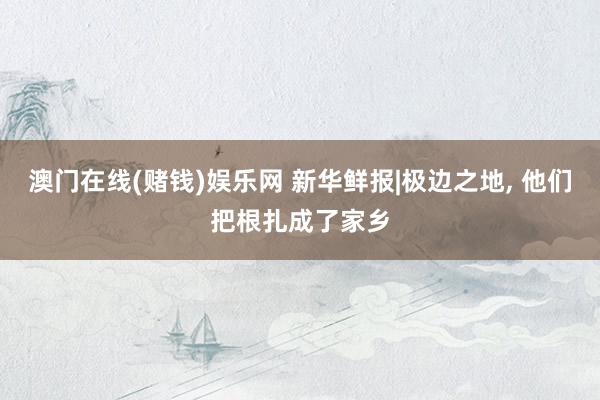 澳门在线(赌钱)娱乐网 新华鲜报|极边之地, 他们把根扎成了家乡