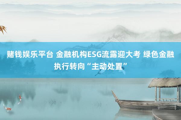 赌钱娱乐平台 金融机构ESG流露迎大考 绿色金融执行转向“主动处置”