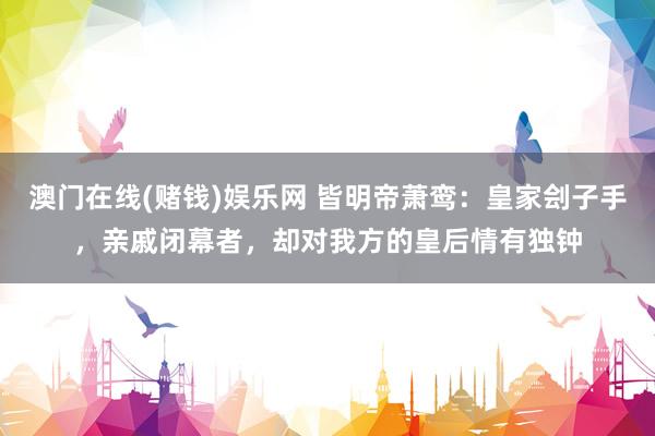 澳门在线(赌钱)娱乐网 皆明帝萧鸾：皇家刽子手，亲戚闭幕者，却对我方的皇后情有独钟