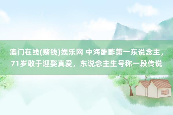 澳门在线(赌钱)娱乐网 中海酬酢第一东说念主，71岁敢于迎娶真爱，东说念主生号称一段传说