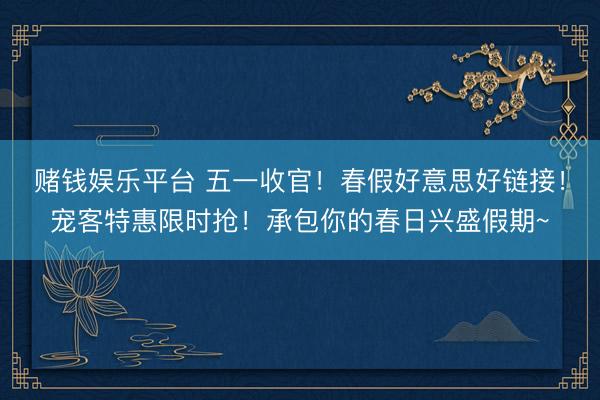 赌钱娱乐平台 五一收官！春假好意思好链接！宠客特惠限时抢！承包你的春日兴盛假期~