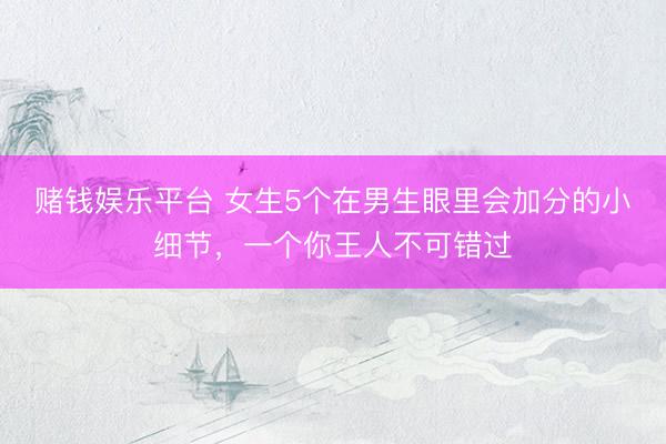 赌钱娱乐平台 女生5个在男生眼里会加分的小细节，一个你王人不可错过