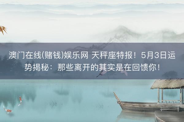 澳门在线(赌钱)娱乐网 天秤座特报！5月3日运势揭秘：那些离开的其实是在回馈你！