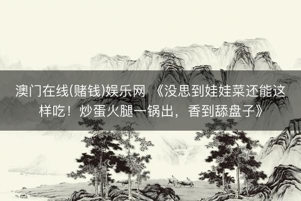 澳门在线(赌钱)娱乐网 《没思到娃娃菜还能这样吃！炒蛋火腿一锅出，香到舔盘子》