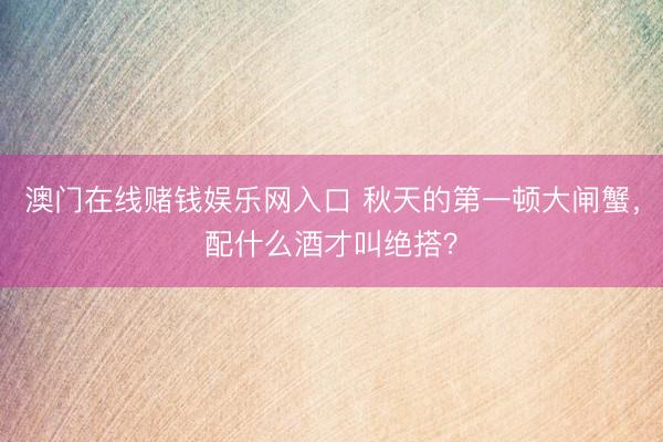 澳门在线赌钱娱乐网入口 秋天的第一顿大闸蟹，配什么酒才叫绝搭？