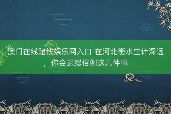 澳门在线赌钱娱乐网入口 在河北衡水生计深远，你会迟缓俗例这几件事