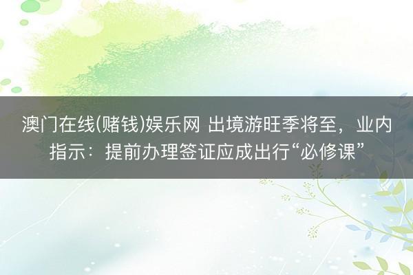 澳门在线(赌钱)娱乐网 出境游旺季将至，业内指示：提前办理签证应成出行“必修课”
