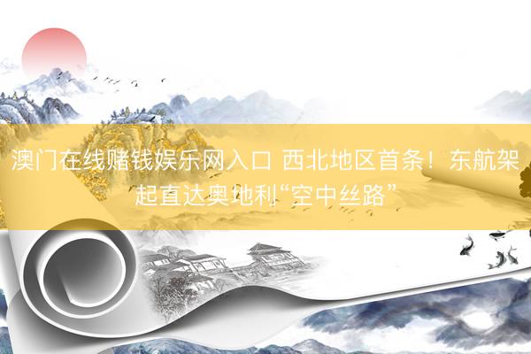 澳门在线赌钱娱乐网入口 西北地区首条！东航架起直达奥地利“空中丝路”