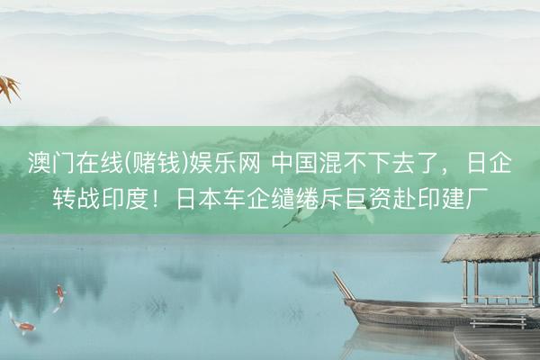 澳门在线(赌钱)娱乐网 中国混不下去了，日企转战印度！日本车企缱绻斥巨资赴印建厂