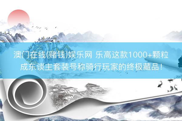 澳门在线(赌钱)娱乐网 乐高这款1000+颗粒成东谈主套装号称骑行玩家的终极藏品！