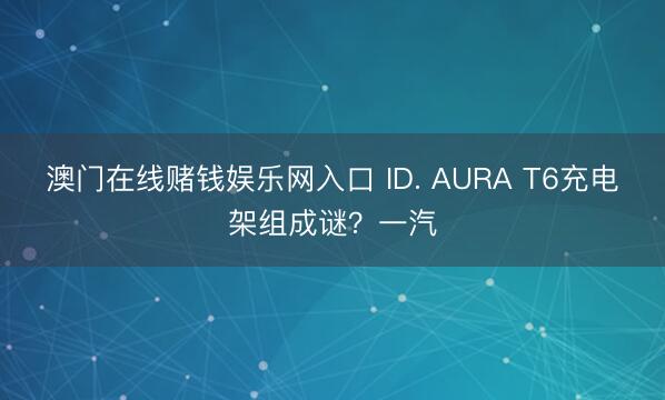 澳门在线赌钱娱乐网入口 ID. AURA T6充电架组成谜？一汽