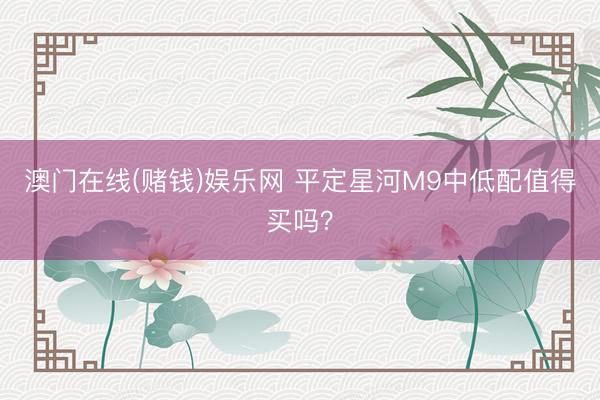 澳门在线(赌钱)娱乐网 平定星河M9中低配值得买吗？