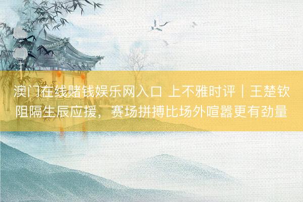 澳门在线赌钱娱乐网入口 上不雅时评｜王楚钦阻隔生辰应援，赛场拼搏比场外喧嚣更有劲量