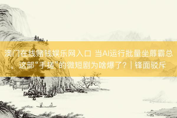 澳门在线赌钱娱乐网入口 当AI运行批量坐蓐霸总，这部“手搓”的微短剧为啥爆了？| 锋面驳斥