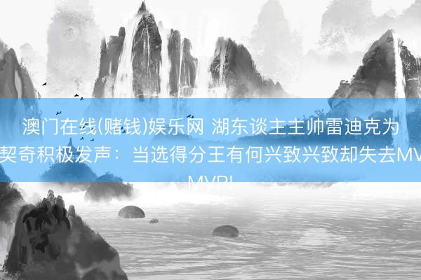 澳门在线(赌钱)娱乐网 湖东谈主主帅雷迪克为东契奇积极发声：当选得分王有何兴致兴致却失去MVP!
